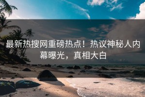 最新热搜网重磅热点！热议神秘人内幕曝光，真相大白