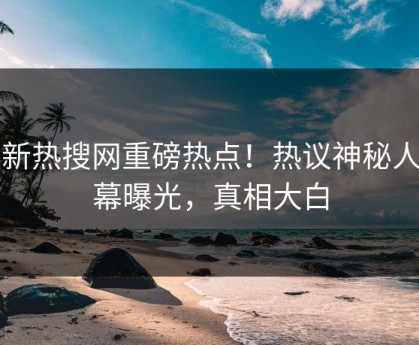 最新热搜网重磅热点！热议神秘人内幕曝光，真相大白
