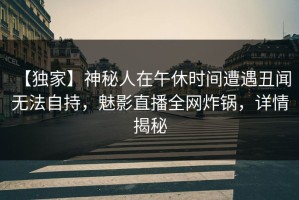 【独家】神秘人在午休时间遭遇丑闻 无法自持，魅影直播全网炸锅，详情揭秘