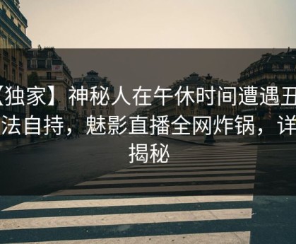 【独家】神秘人在午休时间遭遇丑闻 无法自持，魅影直播全网炸锅，详情揭秘