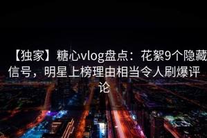 【独家】糖心vlog盘点：花絮9个隐藏信号，明星上榜理由相当令人刷爆评论