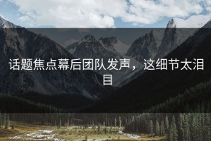 话题焦点幕后团队发声，这细节太泪目