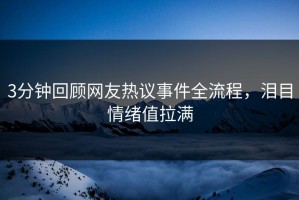 3分钟回顾网友热议事件全流程，泪目情绪值拉满