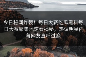 今日秘闻炸裂！每日大赛吃瓜黑料每日大赛聚集地速看揭秘，热议明星内幕网友直呼过瘾