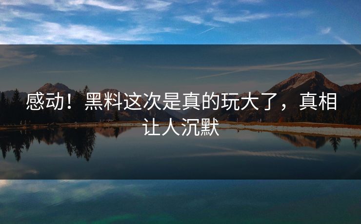 感动！黑料这次是真的玩大了，真相让人沉默