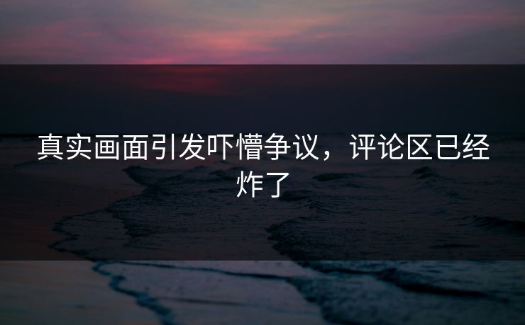 真实画面引发吓懵争议，评论区已经炸了