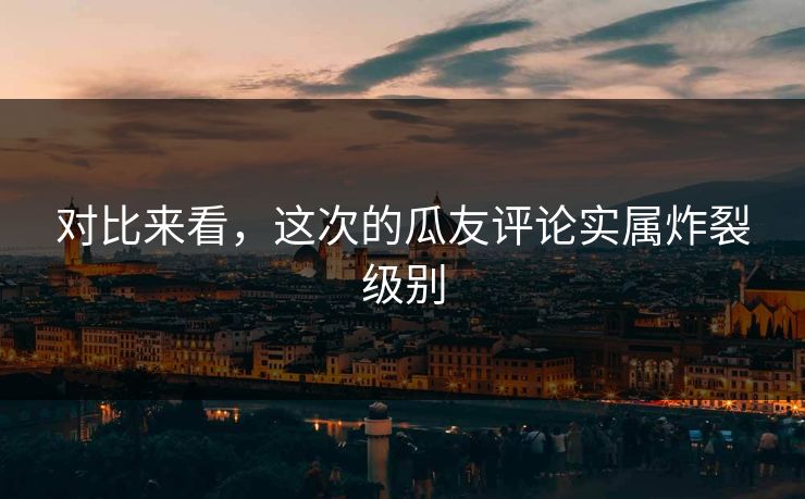 对比来看，这次的瓜友评论实属炸裂级别