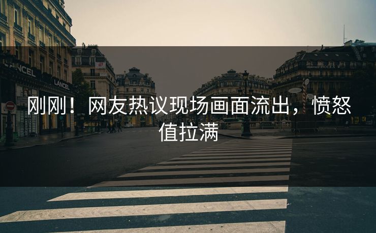 刚刚！网友热议现场画面流出，愤怒值拉满