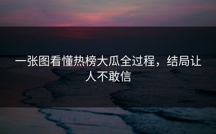 一张图看懂热榜大瓜全过程，结局让人不敢信