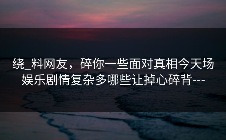 绕_料网友，碎你一些面对真相今天场娱乐剧情复杂多哪些让掉心碎背---