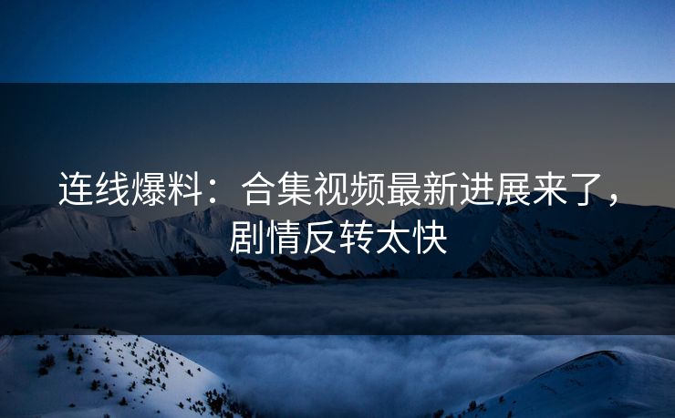 连线爆料：合集视频最新进展来了，剧情反转太快
