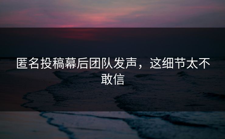 匿名投稿幕后团队发声，这细节太不敢信