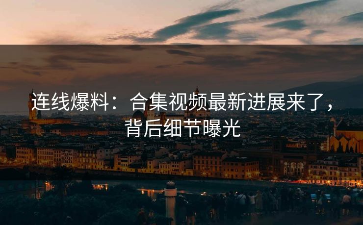 连线爆料：合集视频最新进展来了，背后细节曝光