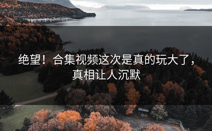 绝望！合集视频这次是真的玩大了，真相让人沉默