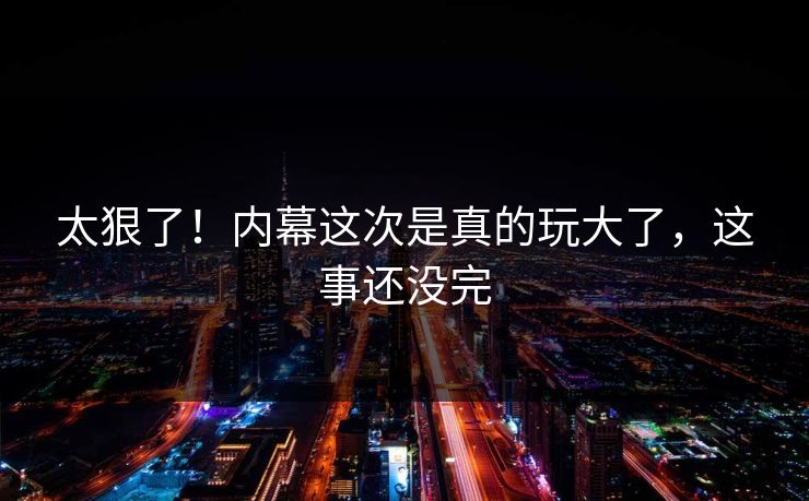 太狠了！内幕这次是真的玩大了，这事还没完