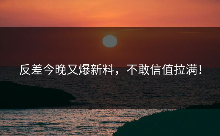 反差今晚又爆新料，不敢信值拉满！