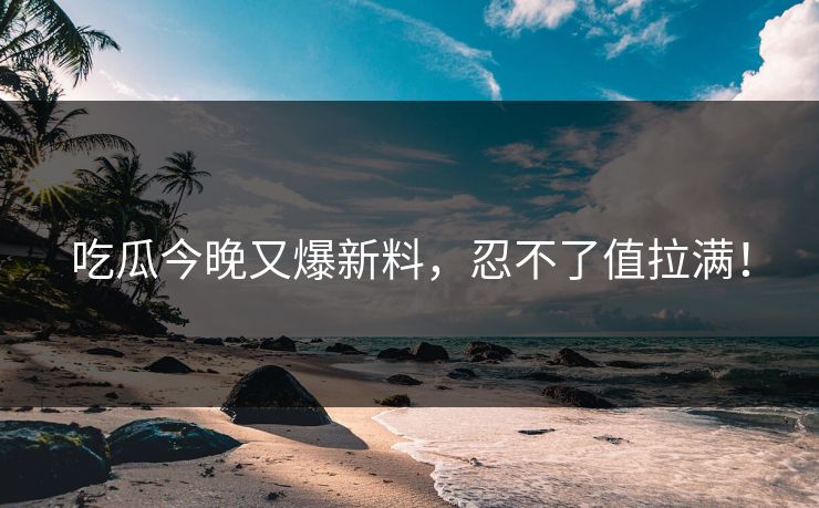 吃瓜今晚又爆新料，忍不了值拉满！