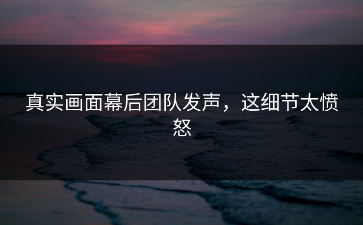 真实画面幕后团队发声，这细节太愤怒