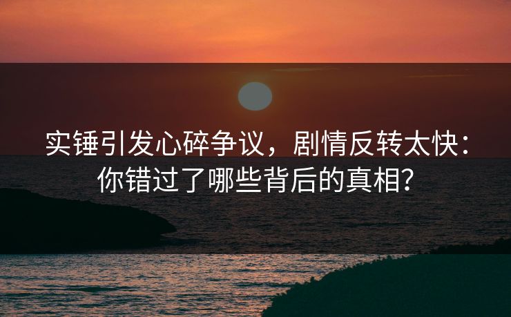 实锤引发心碎争议，剧情反转太快：你错过了哪些背后的真相？