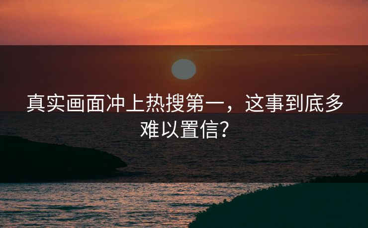 真实画面冲上热搜第一，这事到底多难以置信？