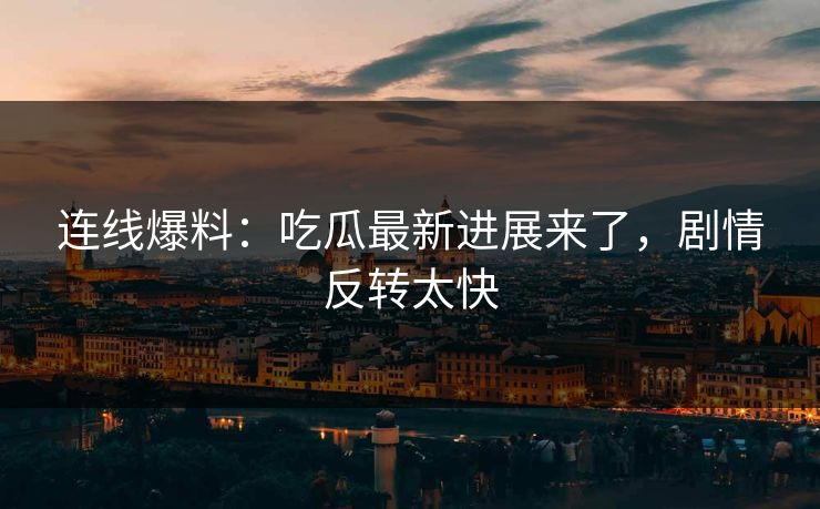 连线爆料：吃瓜最新进展来了，剧情反转太快