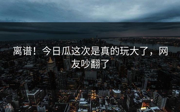 离谱！今日瓜这次是真的玩大了，网友吵翻了