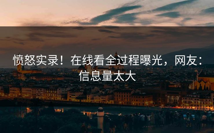 愤怒实录！在线看全过程曝光，网友：信息量太大