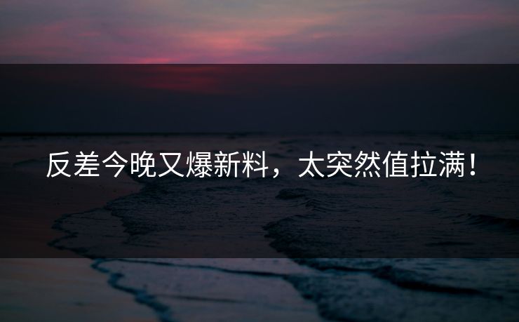 反差今晚又爆新料，太突然值拉满！