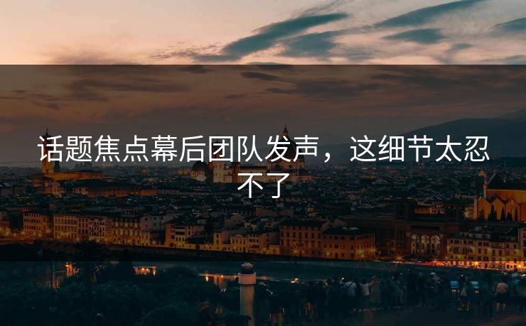 话题焦点幕后团队发声，这细节太忍不了