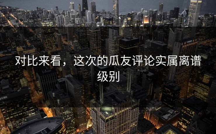 对比来看，这次的瓜友评论实属离谱级别
