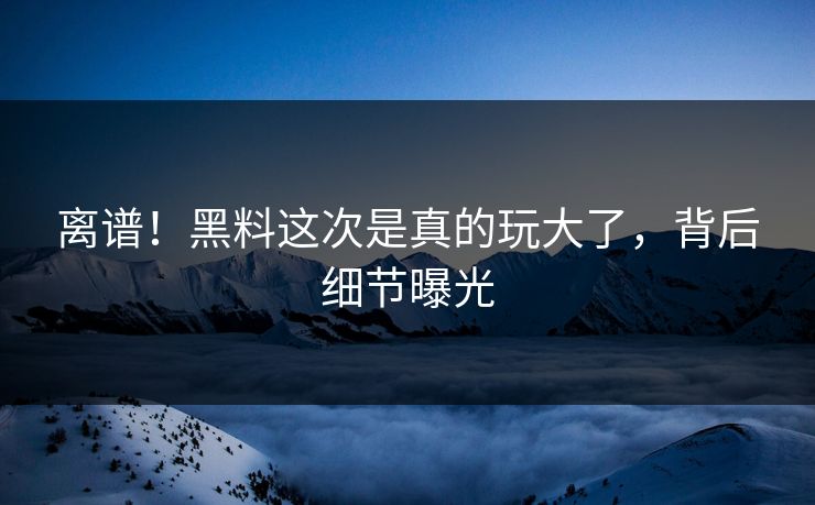 离谱！黑料这次是真的玩大了，背后细节曝光