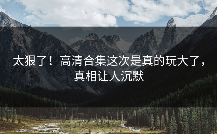 太狠了！高清合集这次是真的玩大了，真相让人沉默