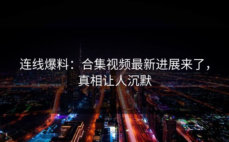 连线爆料：合集视频最新进展来了，真相让人沉默
