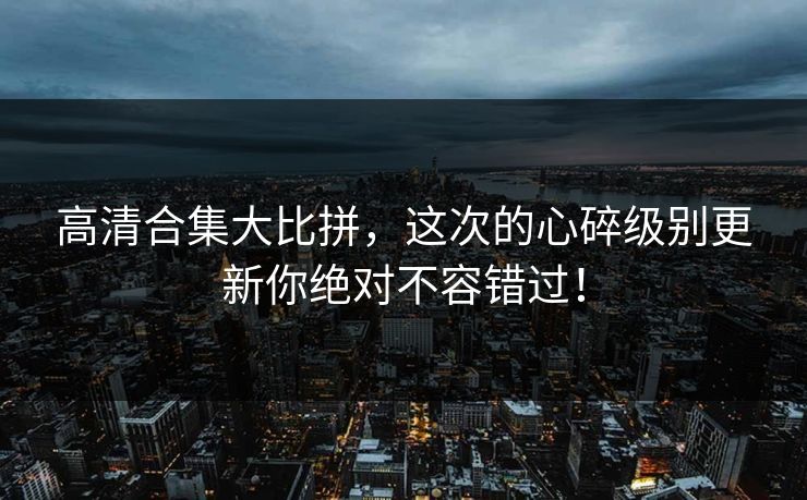 高清合集大比拼，这次的心碎级别更新你绝对不容错过！