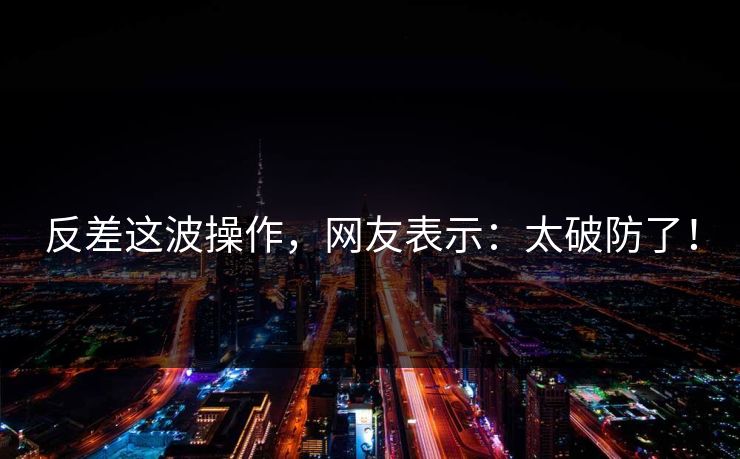 反差这波操作，网友表示：太破防了！