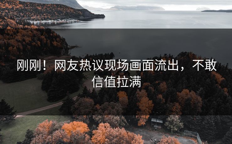 刚刚！网友热议现场画面流出，不敢信值拉满