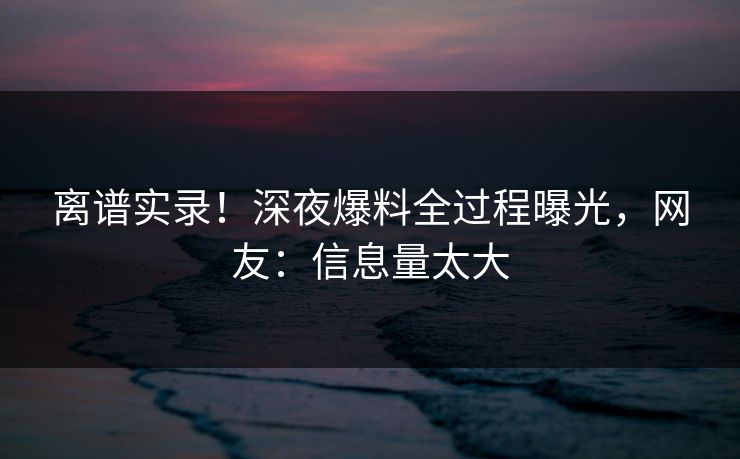 离谱实录！深夜爆料全过程曝光，网友：信息量太大