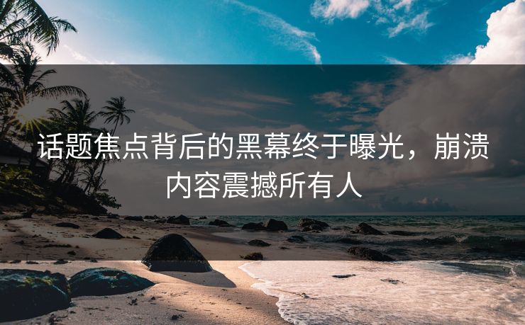 话题焦点背后的黑幕终于曝光，崩溃内容震撼所有人