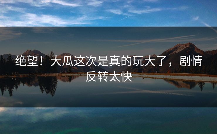 绝望！大瓜这次是真的玩大了，剧情反转太快
