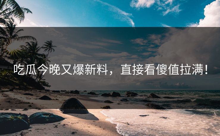 吃瓜今晚又爆新料，直接看傻值拉满！