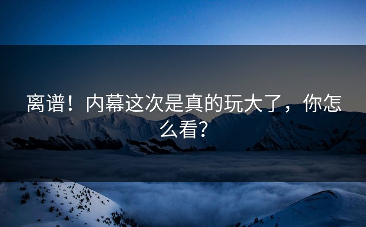 离谱！内幕这次是真的玩大了，你怎么看？