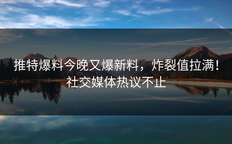 推特爆料今晚又爆新料，炸裂值拉满！社交媒体热议不止