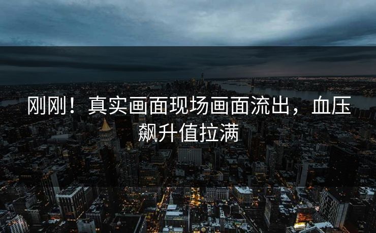 刚刚！真实画面现场画面流出，血压飙升值拉满
