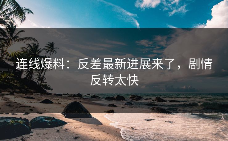 连线爆料：反差最新进展来了，剧情反转太快