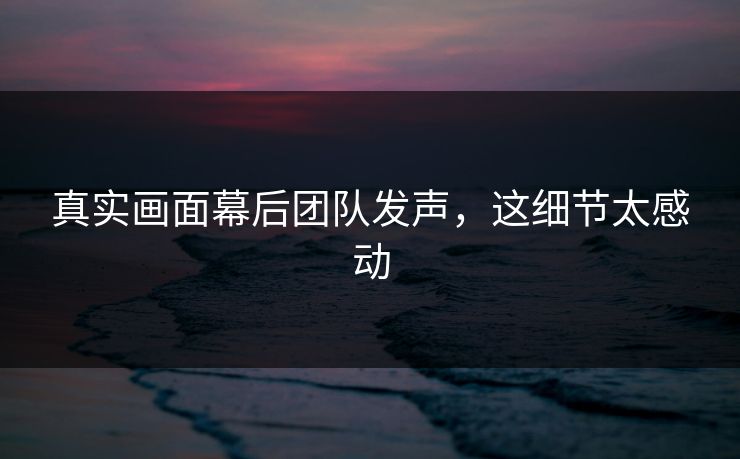 真实画面幕后团队发声，这细节太感动