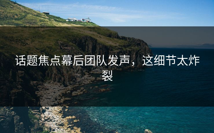 话题焦点幕后团队发声，这细节太炸裂