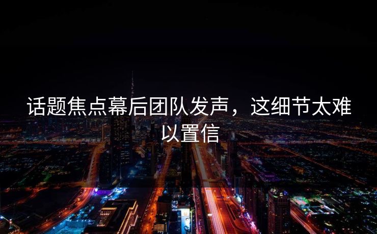 话题焦点幕后团队发声，这细节太难以置信