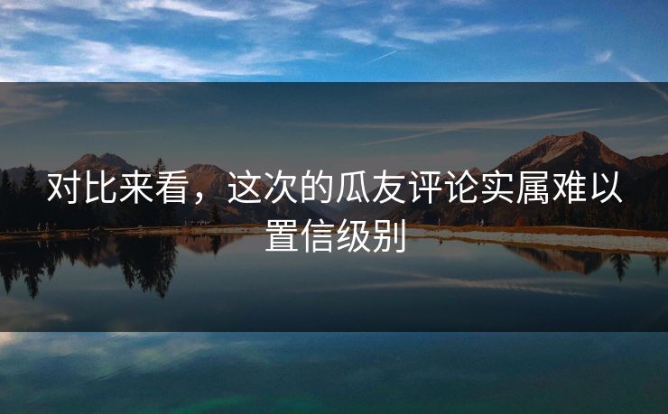 对比来看，这次的瓜友评论实属难以置信级别