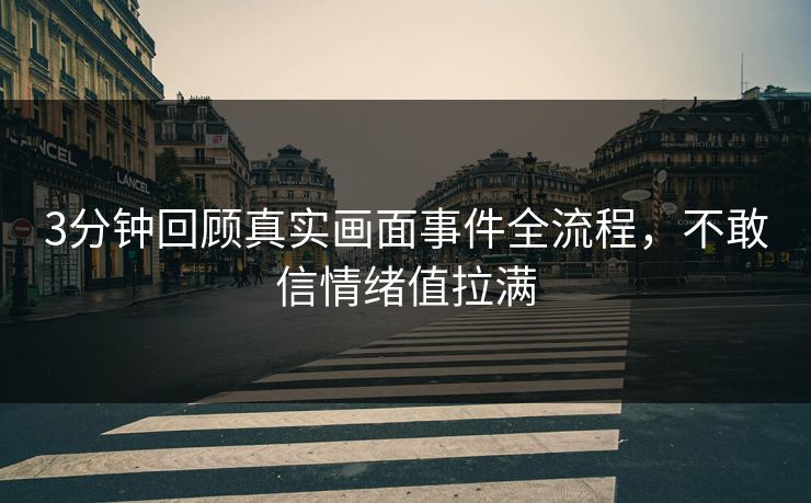 3分钟回顾真实画面事件全流程，不敢信情绪值拉满