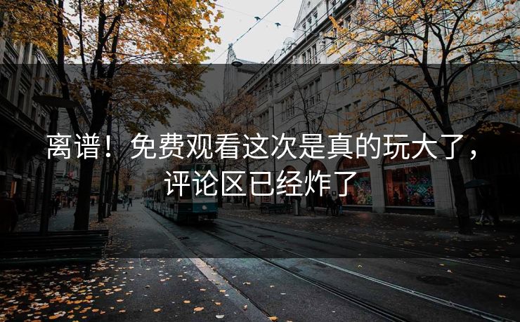 离谱！免费观看这次是真的玩大了，评论区已经炸了